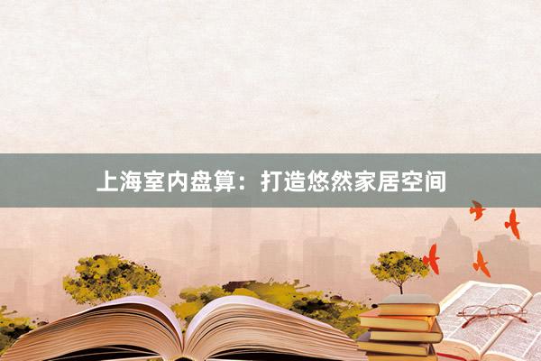 上海室内盘算：打造悠然家居空间