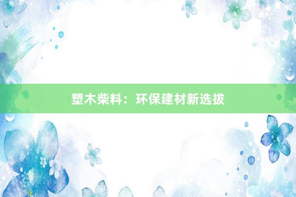 塑木柴料：环保建材新选拔