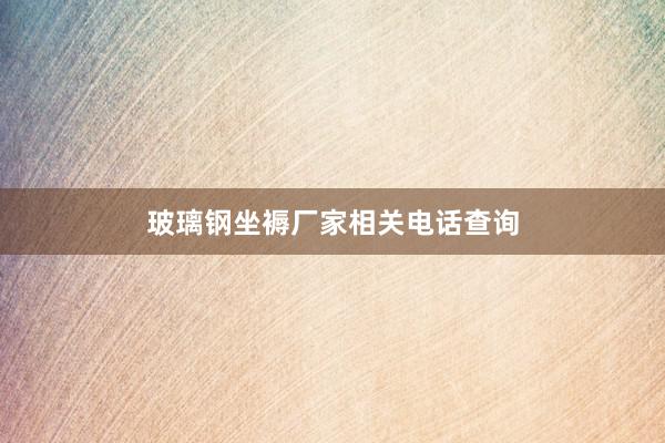玻璃钢坐褥厂家相关电话查询